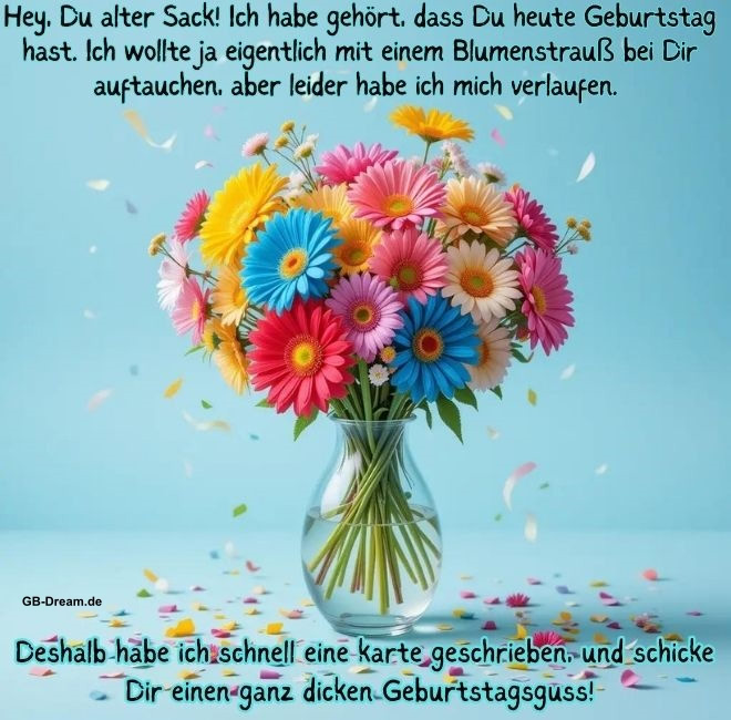 Hey, Du alter Sack! Ich habe gehört,dass Du heute Geburstag hast. Ich woltle ja<br />
eingentlich mit einem Blumenstrauß bei Dir auftauchen, aber leider habe ich mich <br />
verlaufen. Deshalb habe ich schnell eine karte geschrieben, und schicke Dir einen ganz dicken Geburtstagsgruss!