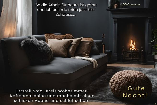 So die Arbeit, für heute ist getan und ich befinde mich jetz hier Zuhause , Ortzteil <br />
Sofa, Kreis Wohnzimmer, Kaffemaschine und mache mir einen schicken Abend und<br />
schlaf schön. Gute Nacht.