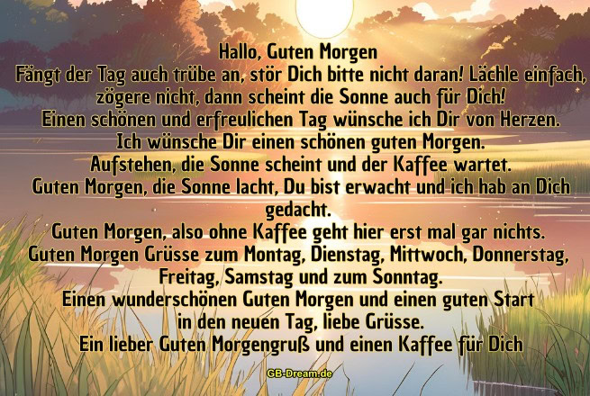 Hallo, Guten Morgen!<br />
Fängt der Tag auch trübe an, stör Dich bitte nicht daran! Lächle einfach,<br />
zögere nicht, dann scheint die Sonne auch für Dich!<br />
Einen schönen und erfreulichen Tag wünsche ich Dir von Herzen.<br />
Ich wünsche Dir einen schönen guten Morgen.<br />
Aufstehen, die Sonne scheint und der Kaffee wartet.<br />
Guten Morgen, die Sonne lacht, Du bist erwacht und ich hab an Dich gedacht.<br />
Guten Morgen, also ohne Kaffee geht hier erst mal gar nichts. <br />
Guten Morgen Grüsse zum Montag, Dienstag, Mittwoch, Donnerstag, <br />
Freitag, Samstag und zum Sonntag.<br />
Einen wunderschönen Guten Morgen und einen guten Start <br />
in den neuen Tag, liebe Grüsse.<br />
Ein lieber Guten Morgengruß und einen Kaffee für Dich.