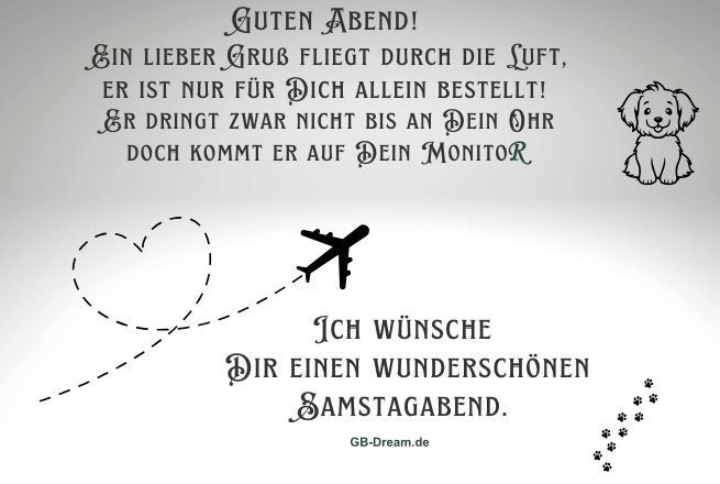 Guten Abend! Ein lieber Gruß fliegt durch die Luft, er ist nur für Dich allein bestellt!<br />
 Er dringt zwar nicht bis an Dein Ohr doch kommt er auf Dein Monito. Ich wünsche <br />
Dir einen wunderschönen Samstagabend.