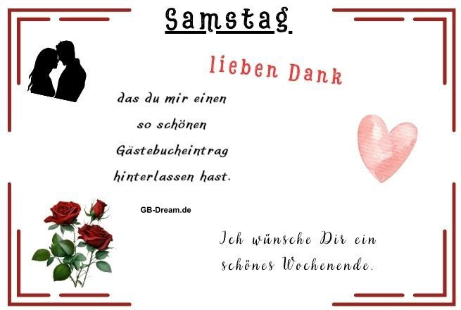 Samstag lieben Dank das du mir einen so schönen Gästebucheintrag hinterlassen hast. Ich wünsche Dir ein schönes Wochenende.