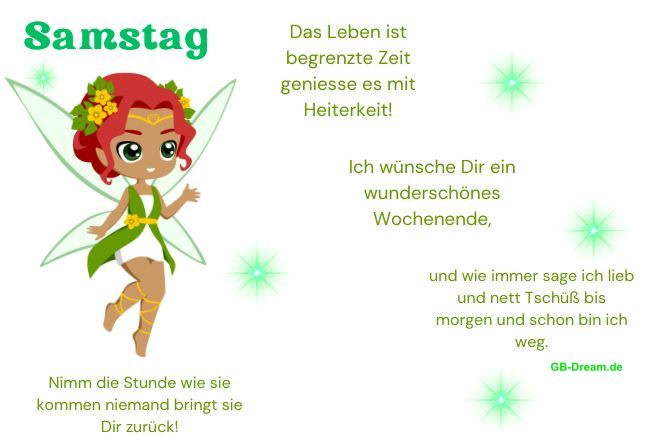 Samstag. Das Leben ist begrenzte Zeit geniesse es mit Heiterkeit! Nimm  die <br />
Stunde wie sie kommen niemand bringt sie Dir zurück! Ich wünsche Dir ein <br />
wunderschönes Wochenende, und wie immer sage ich lieb und nett Tschüß bis <br />
morgen und schon bin ich weg.