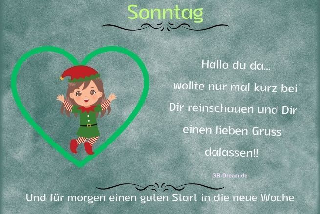 Guten Morgen, ich wünsche Dir einen wunderschönen Sonntag! <br />
Sonntag, hallo Du da...wollte nur mal kurz bei Dir reinschauen<br />
und Dir einen lieben Gruss da lassen und für morgen einen guten Start in die neue Woche.<br />
Hallo, wünsche Dir einen wunderschönen Sonntag.<br />
Guten Morgen, ich bring Dir viele liebe Sonntagsgüße mit und wünsche Dir einen schönen Tag.<br />
Einen wunderschönen erholsamen und gemütlichen Sonntag wünsche ich Dir!<br />
Hier kommt ein lieber Sonntagsgruss von ganzem Herzen zu Dir.<br />
Wünsche Dir einen schönen Sonntag, genieß die letzten Stunden des Wochenendes.