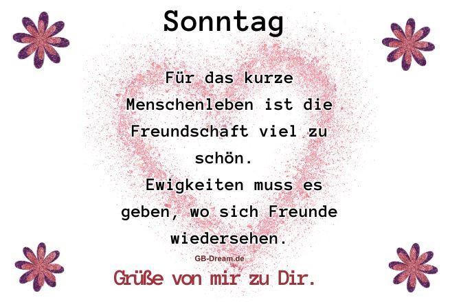 Sonntag. Für das kurze Menschenleben ist die Freundschaft viel zu schön. <br />
Ewigkeiten muss es geben, wo sich Freunde wiedersehen. Grüße von mir zu<br />
 Dir.