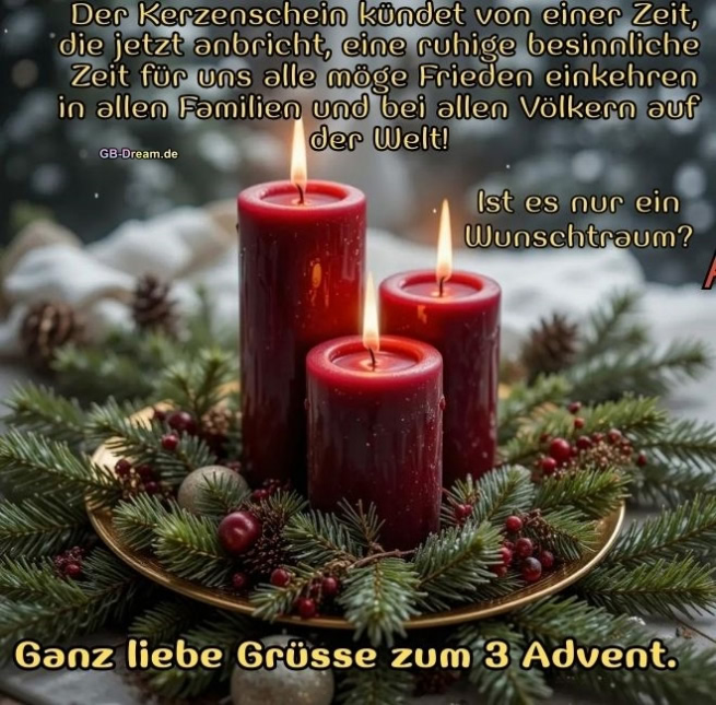 Der Kerzenschein kündet von einer Zeit, die jetzt anbricht-eine ruhige besinnliche<br />
Zeit für uns alle-möge Frieden einkehren in allen Familien und bei allen Völkern auf der Welt! Ist es nur ein Wunschtraum?<br />
Ganz liebe Grüsse zum 3 Advent.