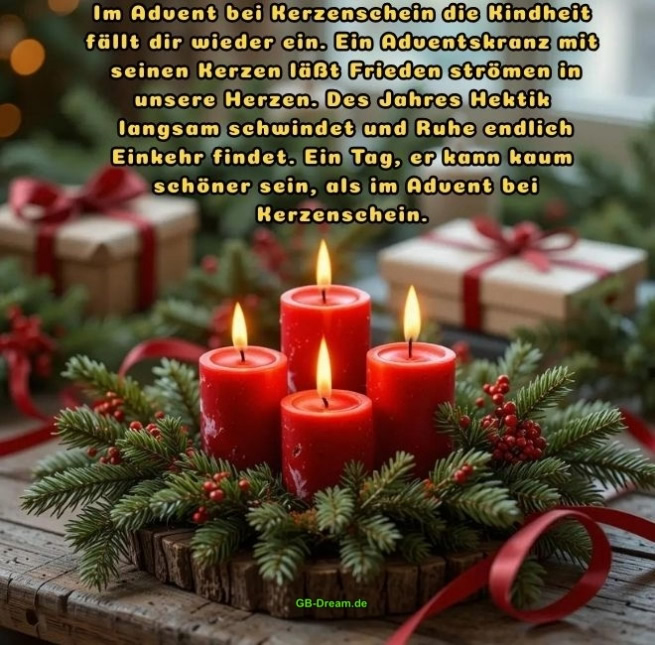 Adventsspruch zum Vierten Advent.<br />
Im Advent bei Kerzenschein die Kindheit fällt dir wieder ein. Ein Adventskranz mit<br />
seinen Kerzen läßt Frieden strömen in unsere Herzen. Des Jahres Hektik<br />
langsam schwindet und Ruhe endlich Einkehr findet. Ein Tag, er kann kaum<br />
schöner sein, als im Advent bei Kerzenschein.
