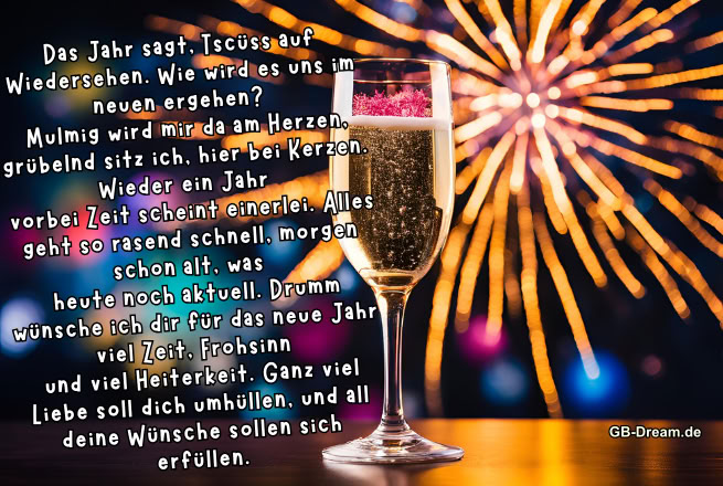 Das Jahr sagt, Tschüss auf Wiedersehen. Wie wird es uns im neuen ergehen? <br />
Mulmig wird mir da am Herzen, grübelnd sitz ich, hier bei Kerzen. Wieder ein Jahr <br />
vorbei Zeit scheint einerlei. Alles geht so rasend schnell, morgen schon alt, was <br />
heute noch aktuell. Drumm wünsche ich dir für das neue Jahr viel Zeit, Frohsinn <br />
und viel Heiterkeit. Ganz viel Liebe soll dich umhüllen, und all deine Wünsche <br />
sollen sich erfüllen.