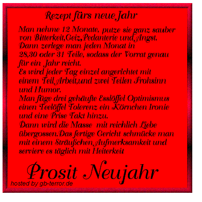Rezept fürs neue Jahr.Man nehme 12 Monate,putze sie ganz sauber von<br />
 Bitterkeit, Geiz, Pedanterie, und Angst. Dann zerlege man jeden Monat<br />
 in 28,30  oder 31 Teile, sodass der Vorrat genau für ein Jahr reicht. Es<br />
  wird jeder Tag einzel angerichtet mit einem Teil  Arbeit, und zwei Teilen <br />
Frohsinn und Humor. Man füge drei gehäufte Esslöfel Optimismus einen <br />
Teelöfel Teleranz ein Körnchen Ironie und eine Prise Takt hinzu. Dann wird <br />
die Masse mit reichlich Liebe übergossen. Das fertige Gericht <br />
schmücke man mit einem Sträußchen Aufmerksamkeit und serviere es <br />
täglich mit Heiterkeit. Prost Neujahr.