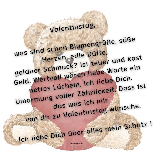 Valentinstag, was sind schon Blumengrüße, süße Herzen, edle Düfte, <br />
goldner Schmuck?  Ist teuer und kost Geld. Wertvoll wären liebe Worte ein <br />
nettes Lächeln, Ich liebe Dich. Umarmung voller Zährlickeit. Dass ist das was ich mir <br />
 von dir zu Valentinstag wünsche. Ich liebe Dich über alles mein Schatz.